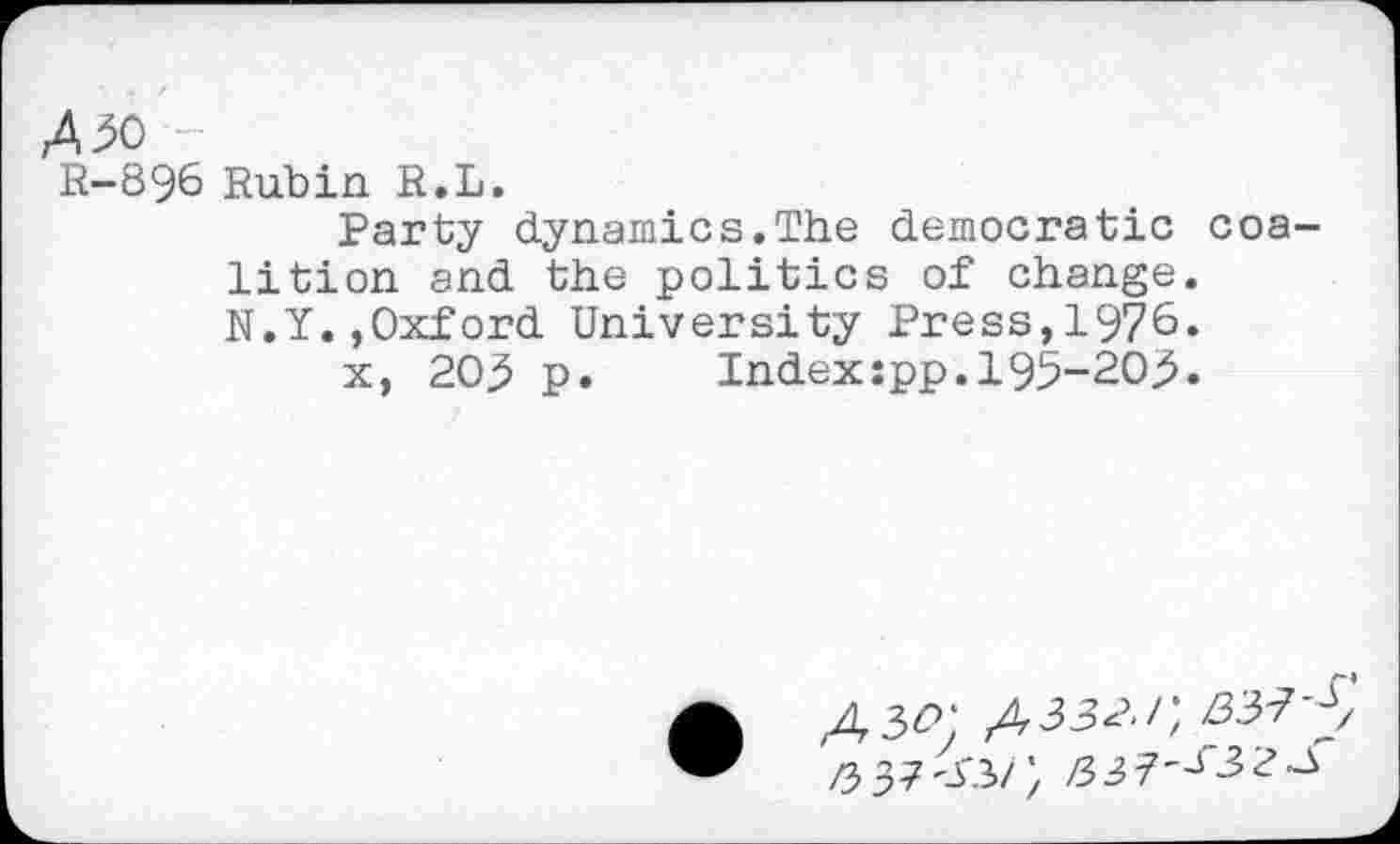 ﻿/50
R-896 Rubin R.L.
Party dynamics.The democratic coalition and the politics of change. N.Y.,Oxford University Press,1976.
x, 205 p.	Index:pp.195-205.
•	/,332./; 3375
Z5 37'-f.3>/; /337'J32~3